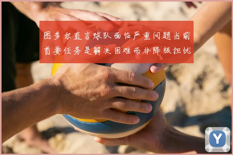 图多尔直言球队面临严重问题当前首要任务是解决困难而非降级担忧