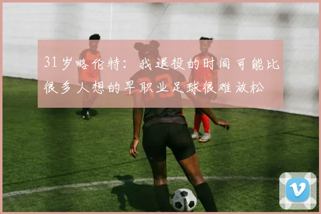 31岁略伦特：我退役的时间可能比很多人想的早职业足球很难放松