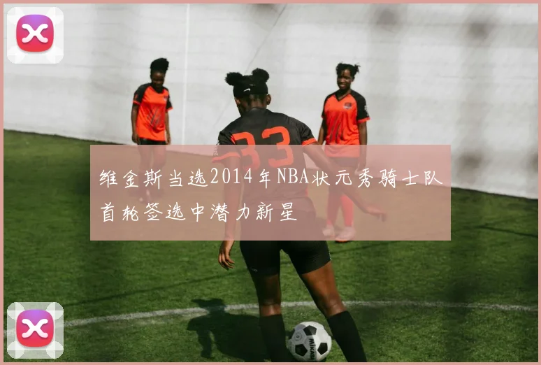 维金斯当选2014年NBA状元秀骑士队首轮签选中潜力新星