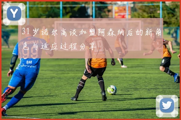 31岁诺尔高谈加盟阿森纳后的新角色与适应过程分享