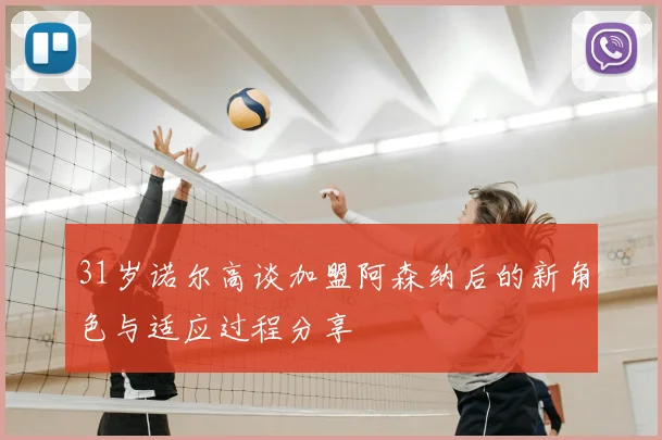 31岁诺尔高谈加盟阿森纳后的新角色与适应过程分享