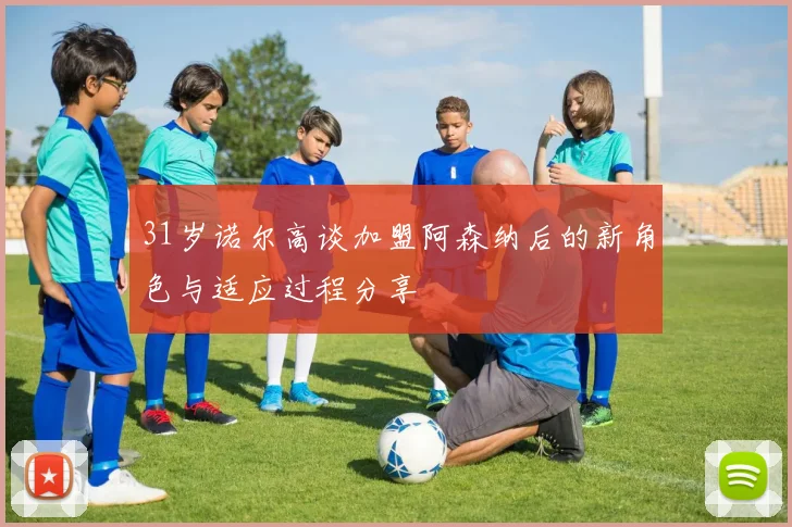 31岁诺尔高谈加盟阿森纳后的新角色与适应过程分享