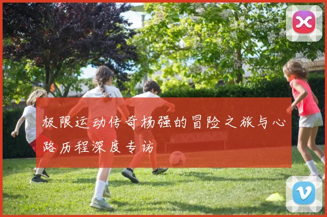 极限运动传奇杨强的冒险之旅与心路历程深度专访