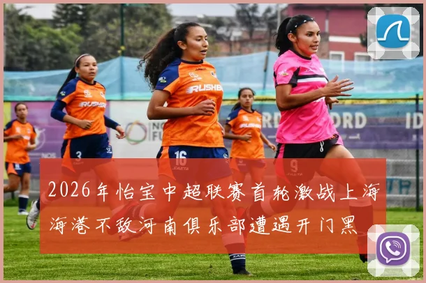 2026年怡宝中超联赛首轮激战上海海港不敌河南俱乐部遭遇开门黑