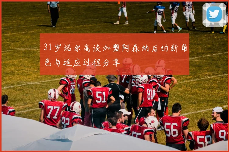 31岁诺尔高谈加盟阿森纳后的新角色与适应过程分享