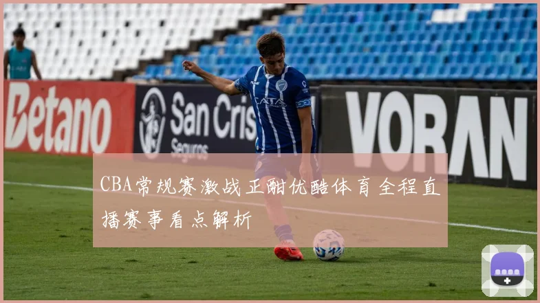 CBA常规赛激战正酣优酷体育全程直播赛事看点解析
