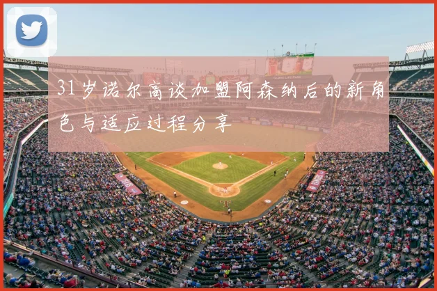 31岁诺尔高谈加盟阿森纳后的新角色与适应过程分享