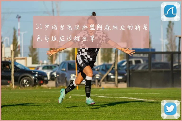 31岁诺尔高谈加盟阿森纳后的新角色与适应过程分享