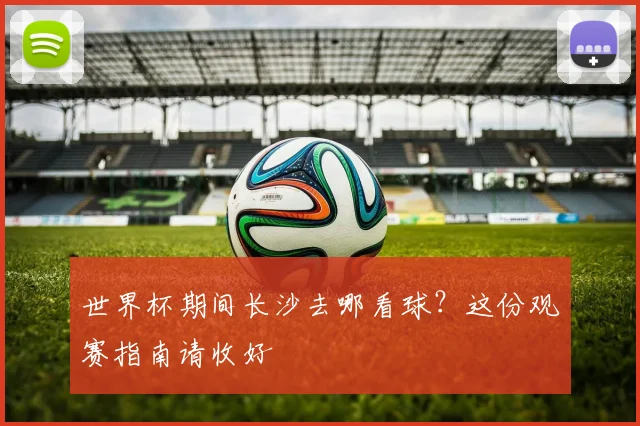 世界杯期间长沙去哪看球?这份观赛指南请收好
