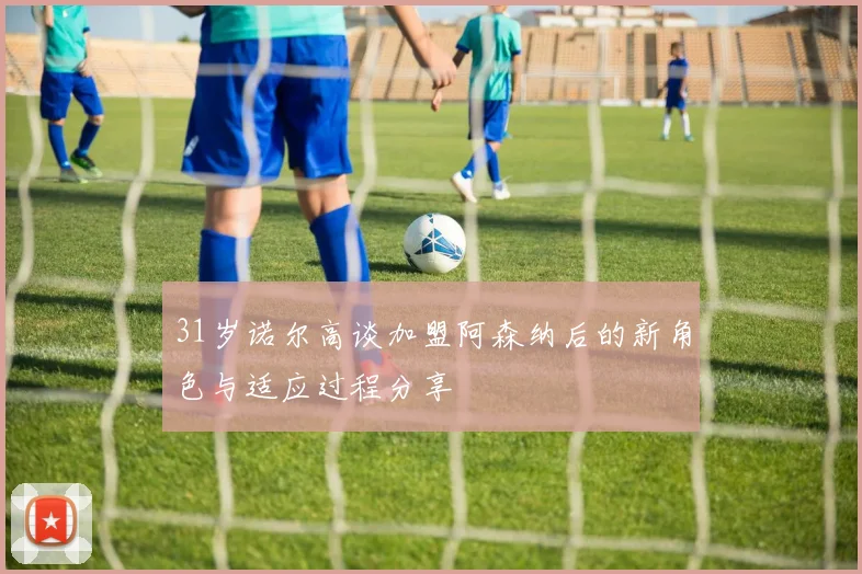 31岁诺尔高谈加盟阿森纳后的新角色与适应过程分享