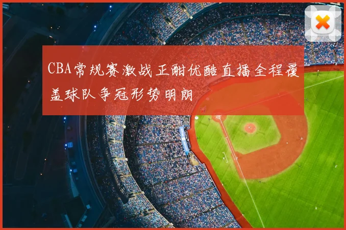 CBA常规赛激战正酣优酷直播全程覆盖球队争冠形势明朗