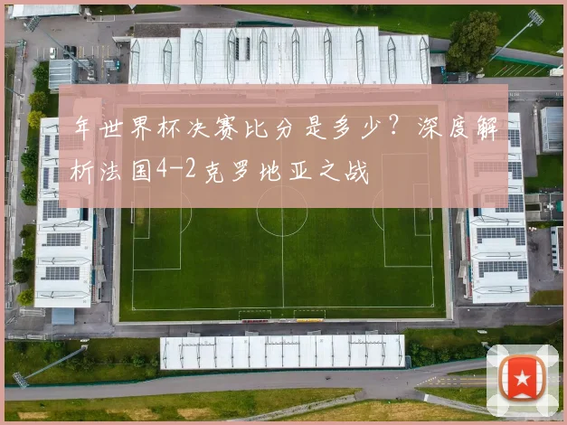 年世界杯决赛比分是多少?深度解析法国4-2克罗地亚之战