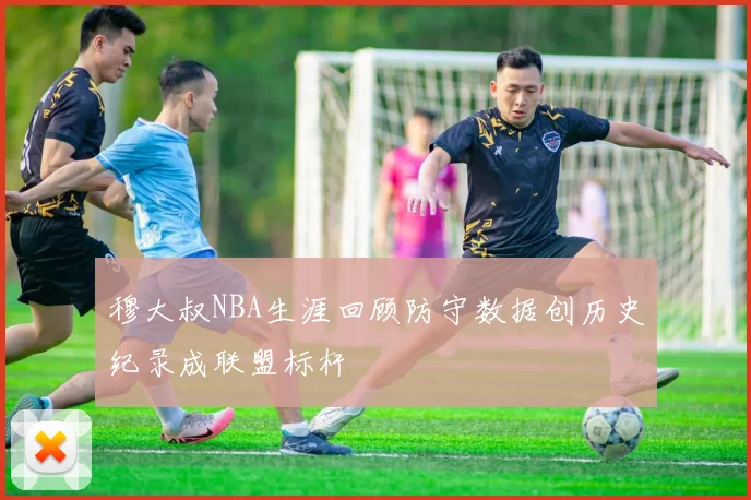 穆大叔NBA生涯回顾防守数据创历史纪录成联盟标杆