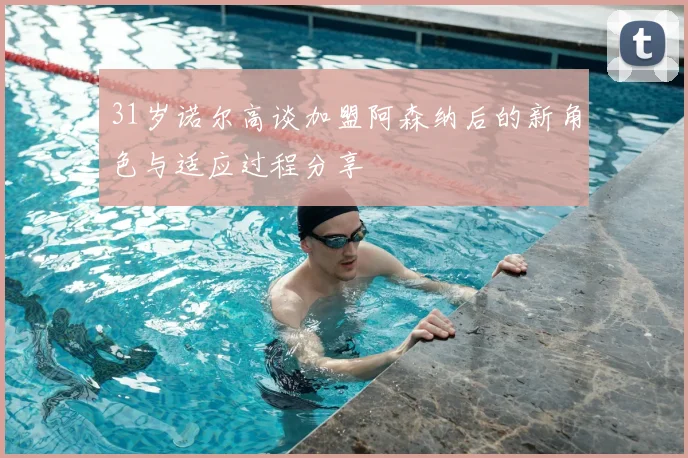 31岁诺尔高谈加盟阿森纳后的新角色与适应过程分享
