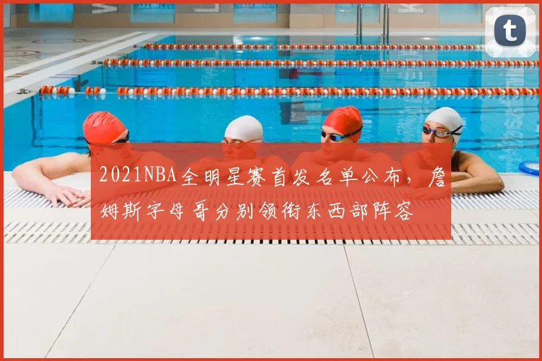 2021NBA全明星赛首发名单公布，詹姆斯字母哥分别领衔东西部阵容