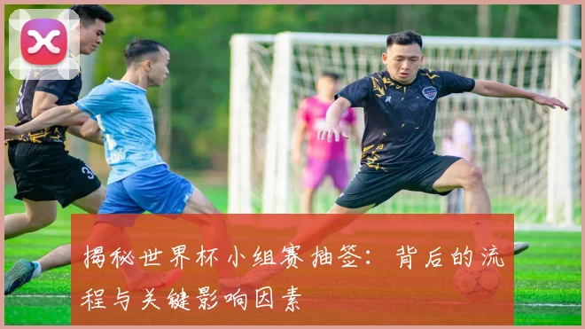 揭秘世界杯小组赛抽签：背后的流程与关键影响因素