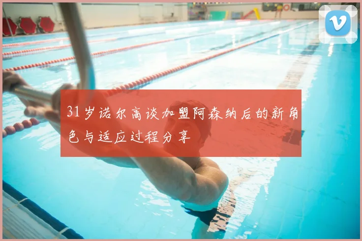31岁诺尔高谈加盟阿森纳后的新角色与适应过程分享