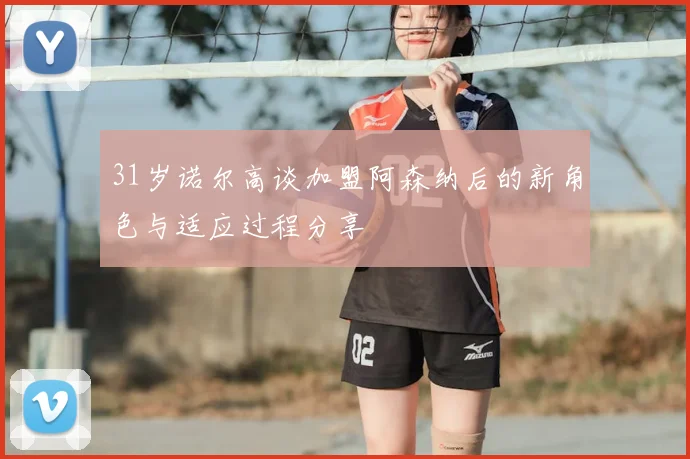 31岁诺尔高谈加盟阿森纳后的新角色与适应过程分享