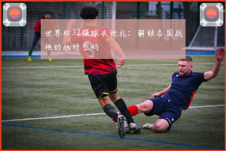 世界杯32强球衣巡礼:解锁各国战袍的独特密码