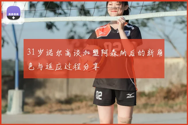 31岁诺尔高谈加盟阿森纳后的新角色与适应过程分享