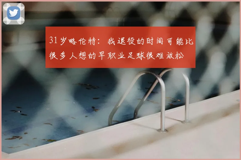 31岁略伦特:我退役的时间可能比很多人想的早职业足球很难放松