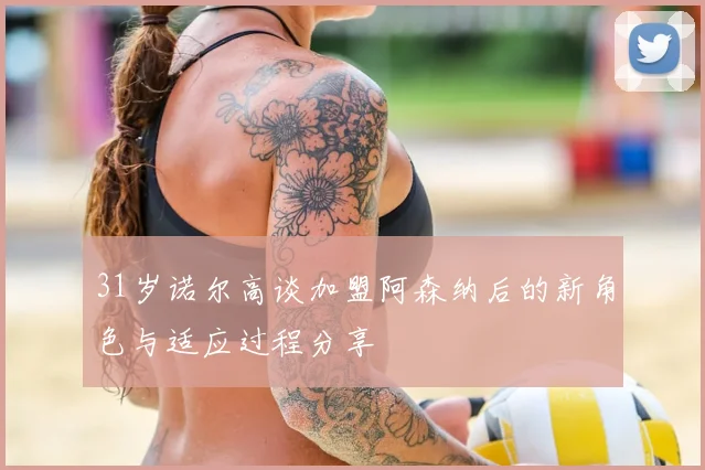 31岁诺尔高谈加盟阿森纳后的新角色与适应过程分享