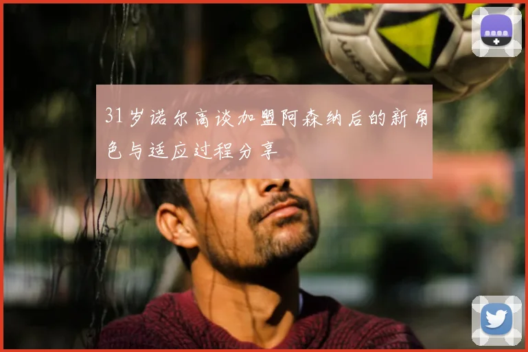 31岁诺尔高谈加盟阿森纳后的新角色与适应过程分享