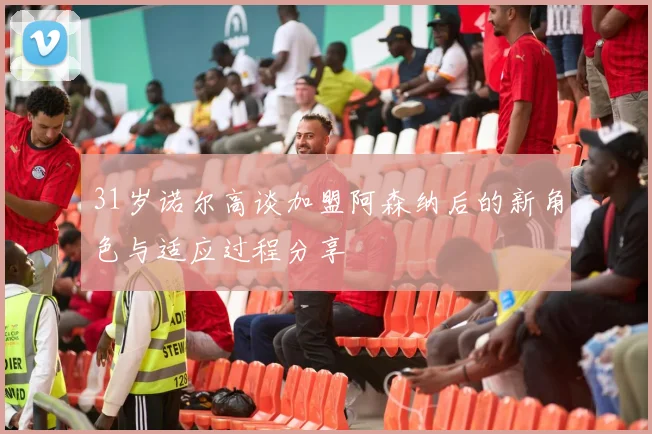 31岁诺尔高谈加盟阿森纳后的新角色与适应过程分享