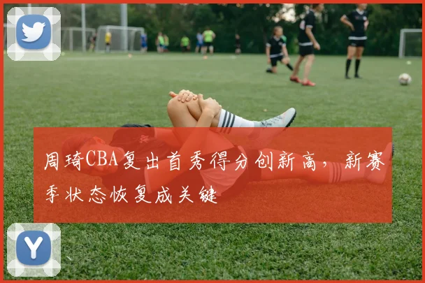 周琦CBA复出首秀得分创新高，新赛季状态恢复成关键