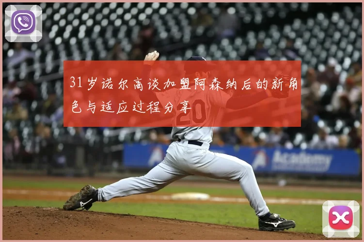 31岁诺尔高谈加盟阿森纳后的新角色与适应过程分享