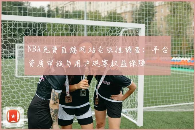 NBA免费直播网站合法性调查:平台资质审核与用户观赛权益保障