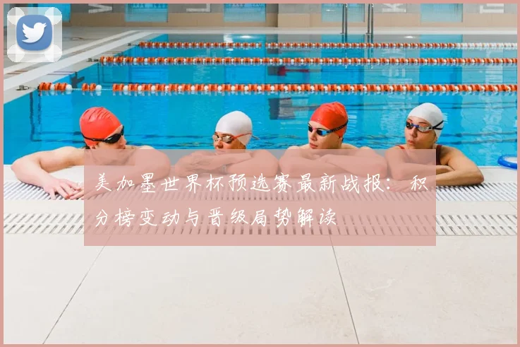美加墨世界杯预选赛最新战报：积分榜变动与晋级局势解读