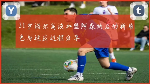 31岁诺尔高谈加盟阿森纳后的新角色与适应过程分享