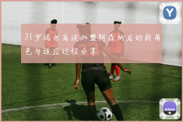 31岁诺尔高谈加盟阿森纳后的新角色与适应过程分享