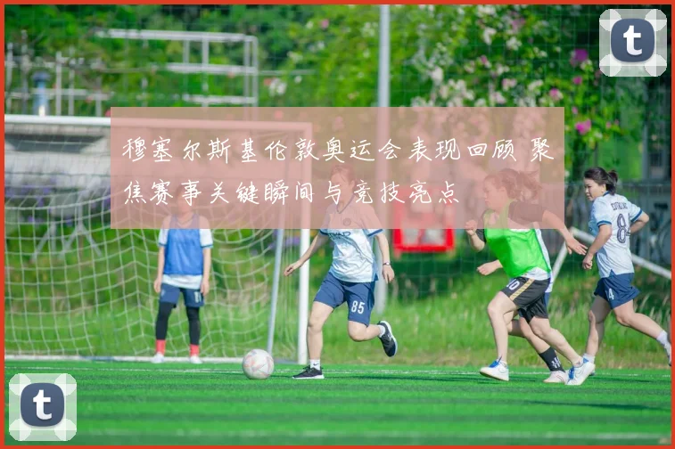 穆塞尔斯基伦敦奥运会表现回顾 聚焦赛事关键瞬间与竞技亮点