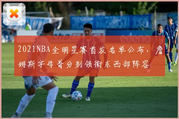 2021NBA全明星赛首发名单公布，詹姆斯字母哥分别领衔东西部阵容