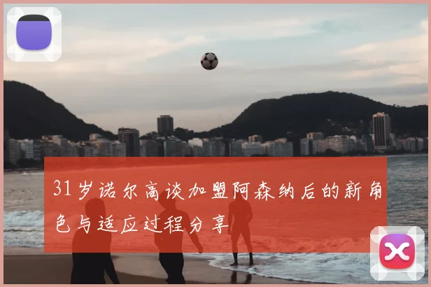 31岁诺尔高谈加盟阿森纳后的新角色与适应过程分享
