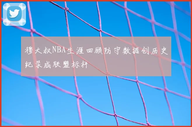 穆大叔NBA生涯回顾防守数据创历史纪录成联盟标杆