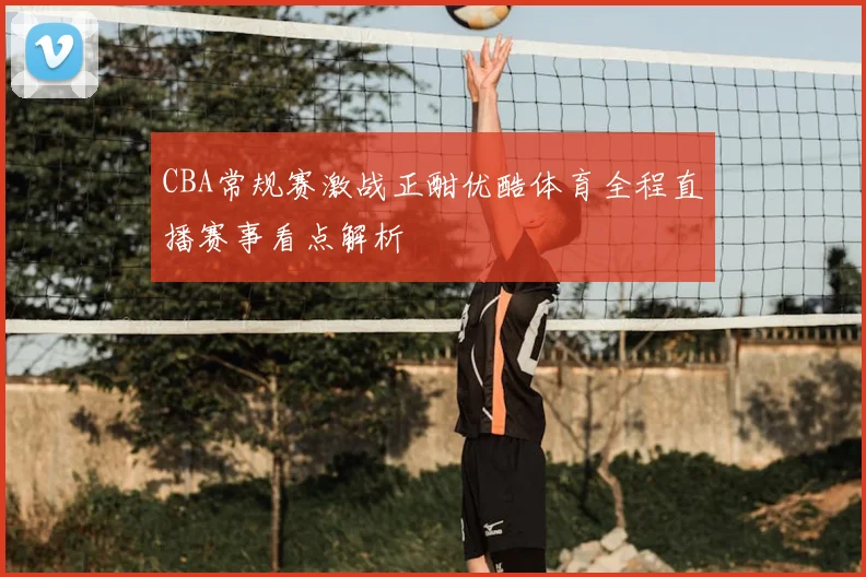 CBA常规赛激战正酣优酷体育全程直播赛事看点解析
