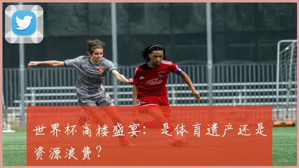世界杯高楼盛宴：是体育遗产还是资源浪费？