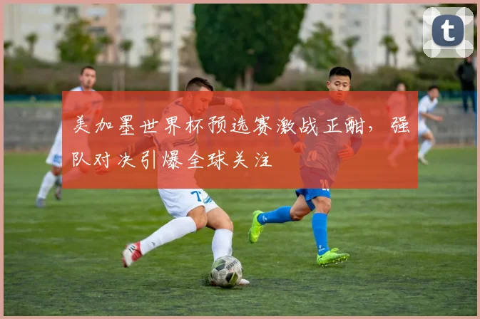 美加墨世界杯预选赛激战正酣,强队对决引爆全球关注