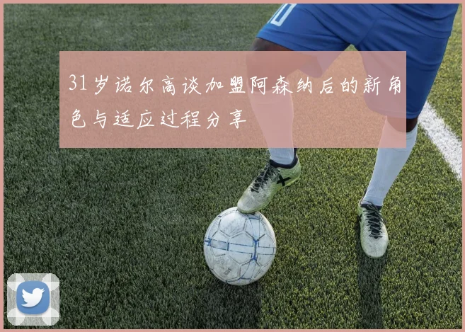 31岁诺尔高谈加盟阿森纳后的新角色与适应过程分享
