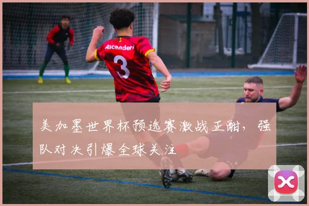 美加墨世界杯预选赛激战正酣,强队对决引爆全球关注