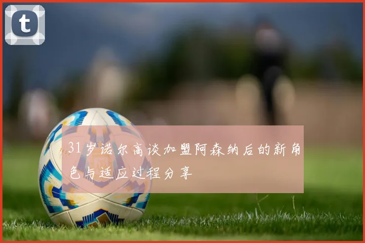 31岁诺尔高谈加盟阿森纳后的新角色与适应过程分享
