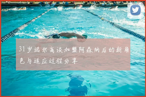 31岁诺尔高谈加盟阿森纳后的新角色与适应过程分享