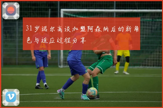 31岁诺尔高谈加盟阿森纳后的新角色与适应过程分享