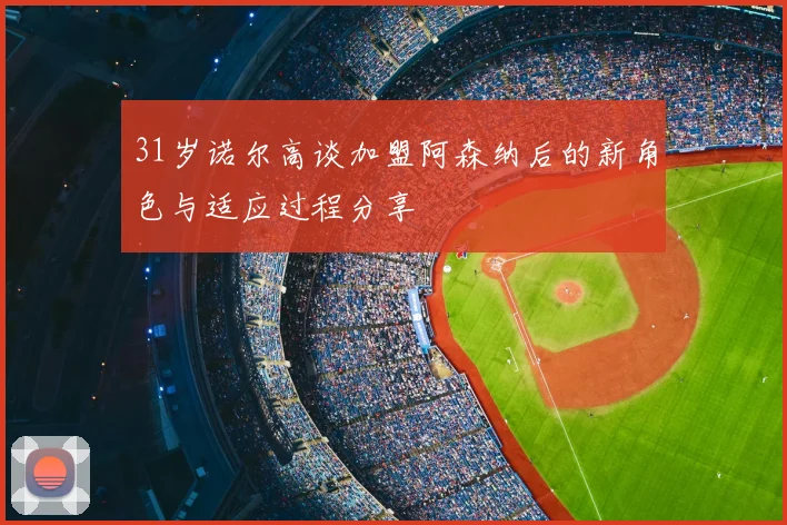 31岁诺尔高谈加盟阿森纳后的新角色与适应过程分享