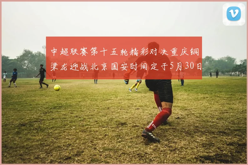 中超联赛第十五轮精彩对决重庆铜梁龙迎战北京国安时间定于5月30日20点
