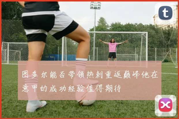 图多尔能否带领热刺重返巅峰他在意甲的成功经验值得期待