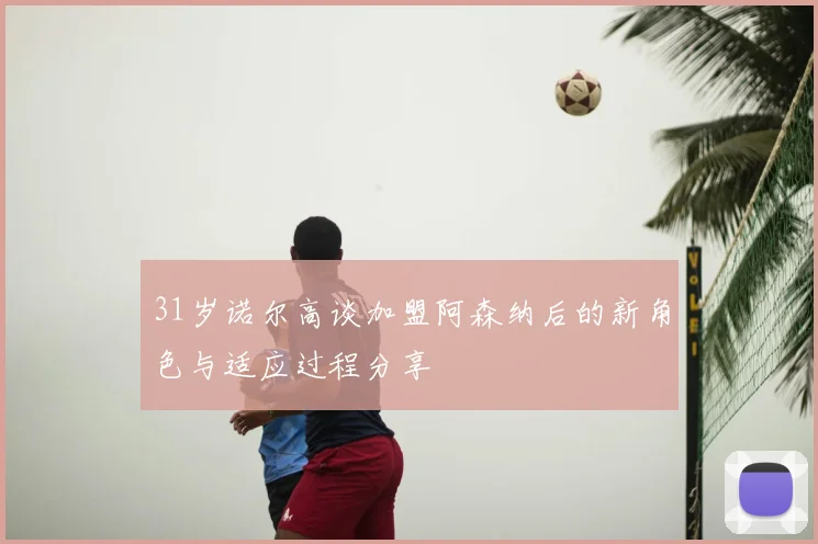 31岁诺尔高谈加盟阿森纳后的新角色与适应过程分享